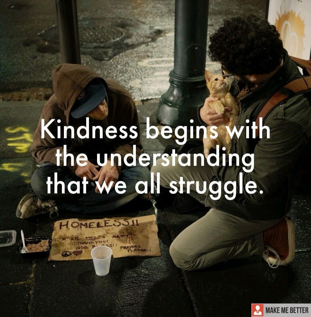 Kindness begins with the understanding that we all struggle. HOMELESS!! A LIL HELPS ALOT! THANK YOU! GOD BLESS!! PRAYERS PLEASE!! MAKE ME BETTER