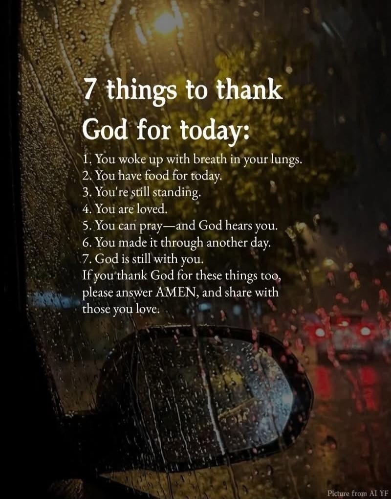 7 things to thank God for today: 1. You woke up with breath in your lungs. 2. You have food for today. 3. You're still standing. 4. You are loved. 5. You can pray—and God hears you. 6. You made it through another day. 7. God is still with you. If you thank God for these things too, please answer AMEN, and share with those you love. Picture from AI 