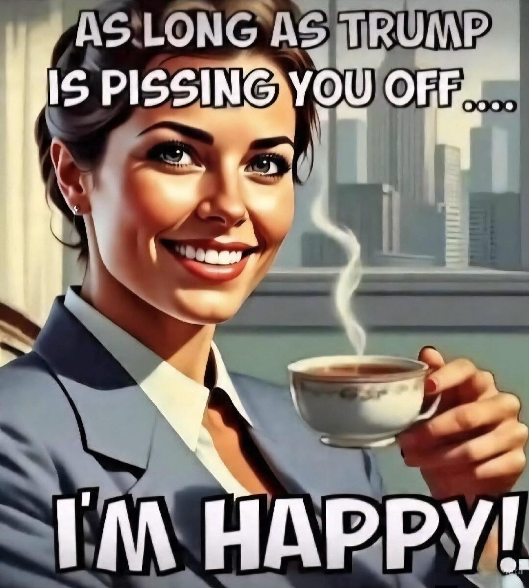 AS LONG AS TRUMP IS PISSING YOU OFF... I'M HAPPY!