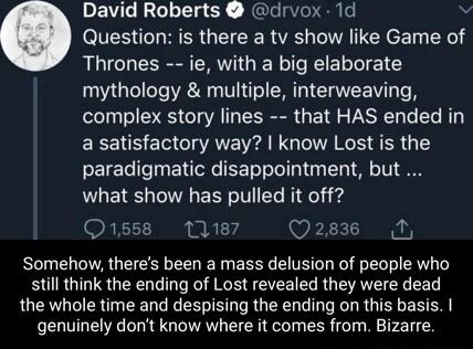 David Roberts drvox 1d N Question is there a tv show like Game of Thrones ie with a big elaborate mythology multiple interweaving complex story lines that HAS ended in EEENSECANE AN GLIARS SR G paradigmatic disappointment but what show has pulled it off R X1 B W 7 WFF BN Somehow theres been a mass delusion of people who still think the ending of Lost revealed they were dead the whole time and desp