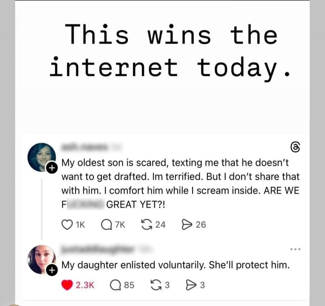 This wins the internet today. My oldest son is scared, texting me that he doesn't want to get drafted. I'm terrified. But I don't share that with him. I comfort him while I scream inside. ARE WE F***ING GREAT YET?! My daughter enlisted voluntarily. She'll protect him.