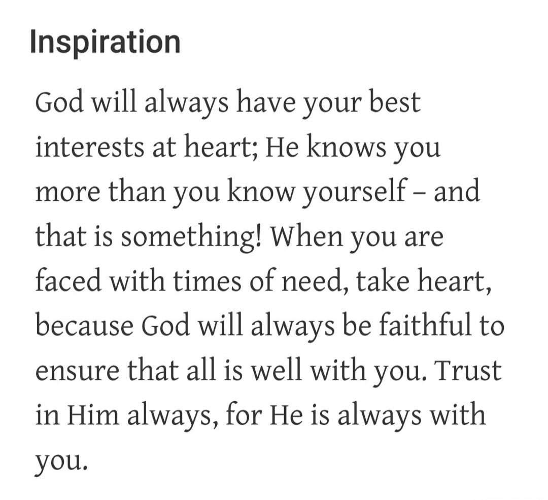 Inspiration
God will always have your best interests at heart; He knows you more than you know yourself – and that is something! When you are faced with times of need, take heart, because God will always be faithful to ensure that all is well with you. Trust in Him always, for He is always with you.