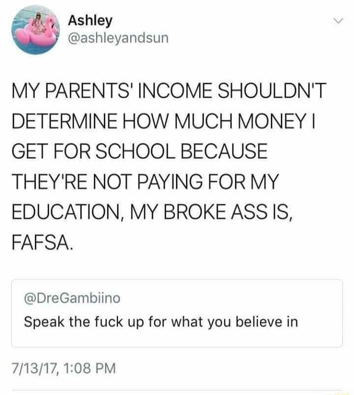 Ashley @ashleyandsun: My parents' income shouldn't determine how much money I get for school because they're not paying for my education, my broke ass is, FAFSA. @DreGambiiino: Speak the fuck up for what you believe in.