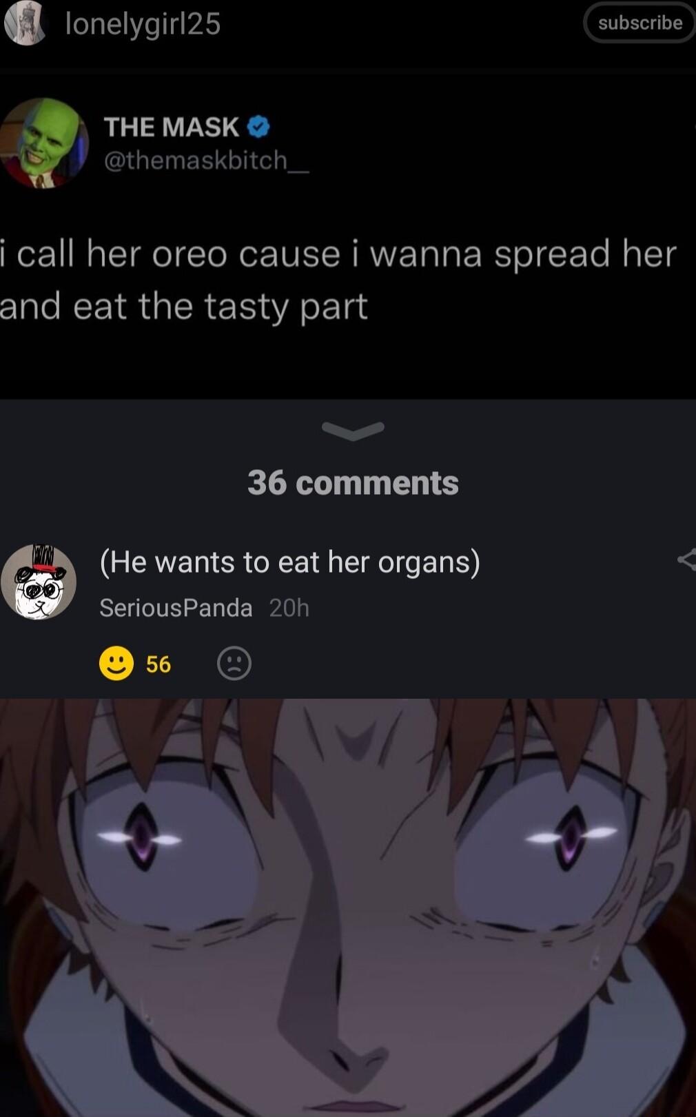 lonelygirl25 subscribe THE MASK themaskbitch_ i call her oreo cause i wanna spread her and eat the tasty part 36 comments GEERER R EL D SeriousPanda 20 2 7 2