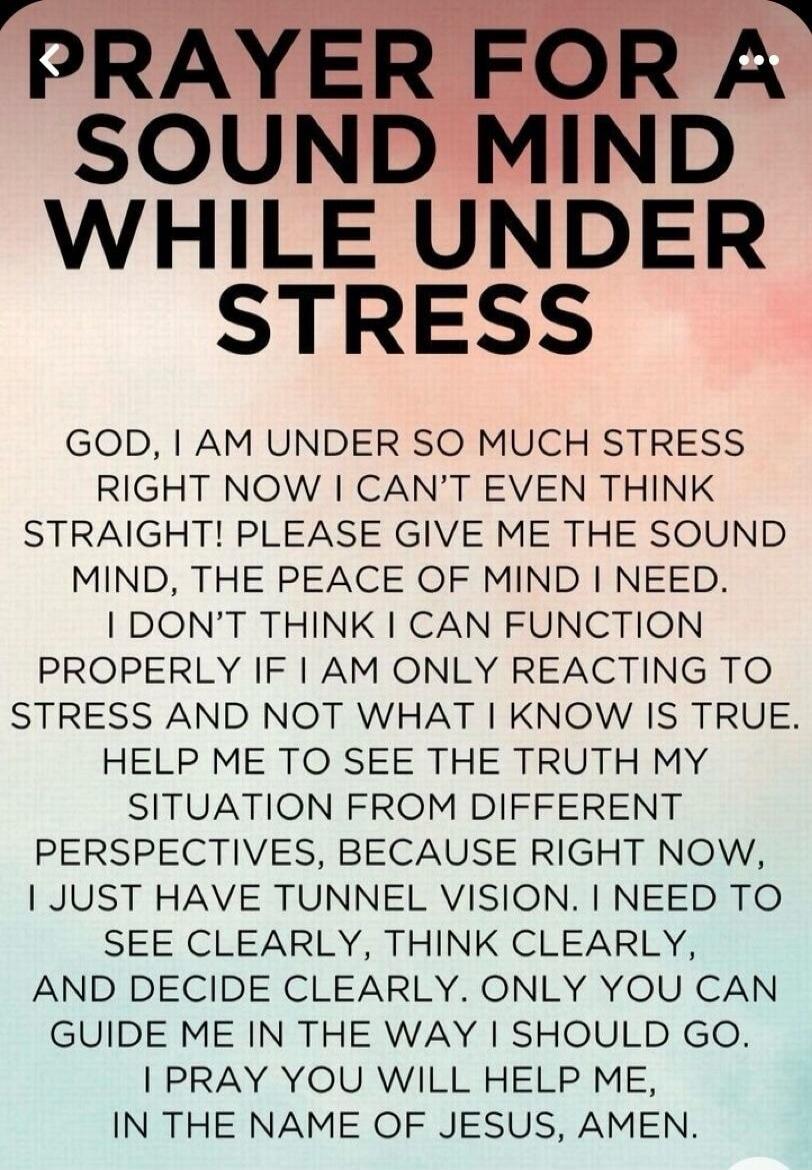 PRAYER FOR A SOUND MIND WHILE UNDER STRESS. GOD, I AM UNDER SO MUCH STRESS RIGHT NOW I CAN'T EVEN THINK STRAIGHT! PLEASE GIVE ME THE SOUND MIND, THE PEACE OF MIND I NEED. I DON'T THINK I CAN FUNCTION PROPERLY IF I AM ONLY REACTING TO STRESS AND NOT WHAT I KNOW IS TRUE. HELP ME TO SEE THE TRUTH MY SITUATION FROM DIFFERENT PERSPECTIVES, BECAUSE RIGHT