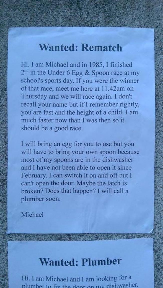 Wanted Rematch Hi I am Michael and in 1985 1 finished 2 in the Under 6 Egg Spoon race at my schools sports day If you were the winner of that race meet me here at 1142am on Thursday and we will race again I dont recall your name but if I remember rightly you are fast and the height of a child I am much faster now than I was then so it should be a good race I will bring an egg for you to use but yo