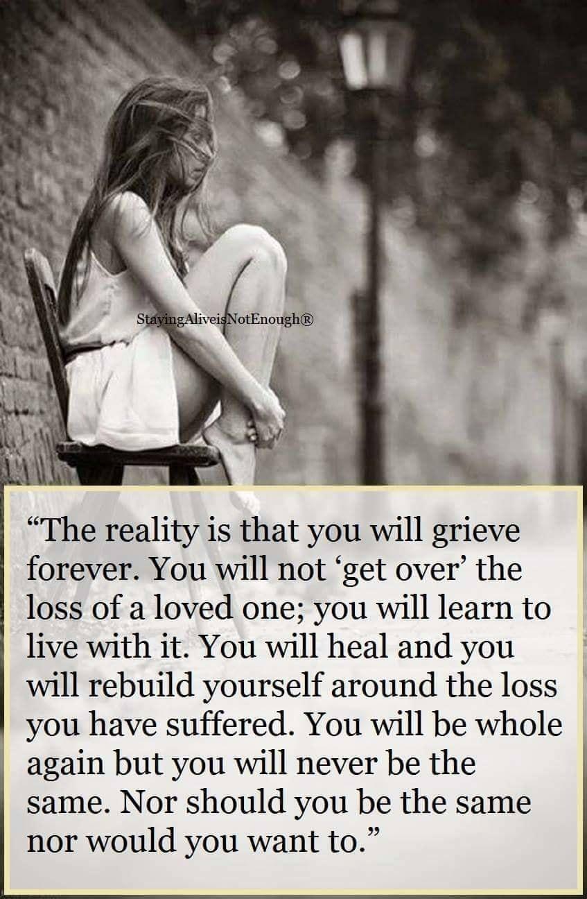 The reality is that you will grieve forever You will not get over the loss of a loved one you will learn to live with it You will heal and you will rebuild yourself around the loss you have suffered You will be whole again but you will never be the same Nor should you be the same nor would you want to