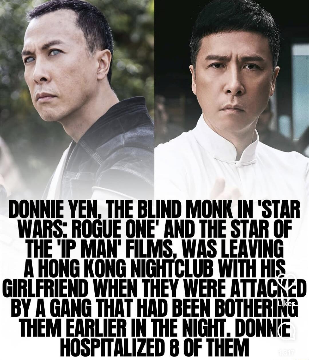 DONNIE YEN, THE BLIND MONK IN 'STAR WARS: ROGUE ONE' AND THE STAR OF THE 'IP MAN' FILMS, WAS LEAVING A HONG KONG NIGHTCLUB WITH HIS GIRLFRIEND WHEN THEY WERE ATTACKED BY A GANG THAT HAD BEEN BOTHERING THEM EARLIER IN THE NIGHT. DONNIE HOSPITALIZED 8 OF THEM