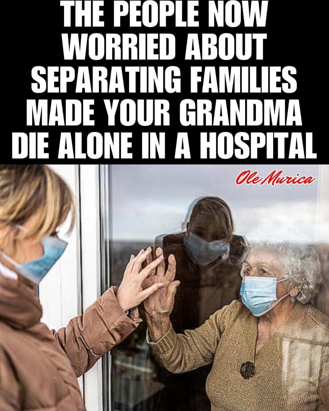 THE PEOPLE NOW WORRIED ABOUT SEPARATING FAMILIES MADE YOUR GRANDMA IlIE ALONE IN A HllSPIIAl