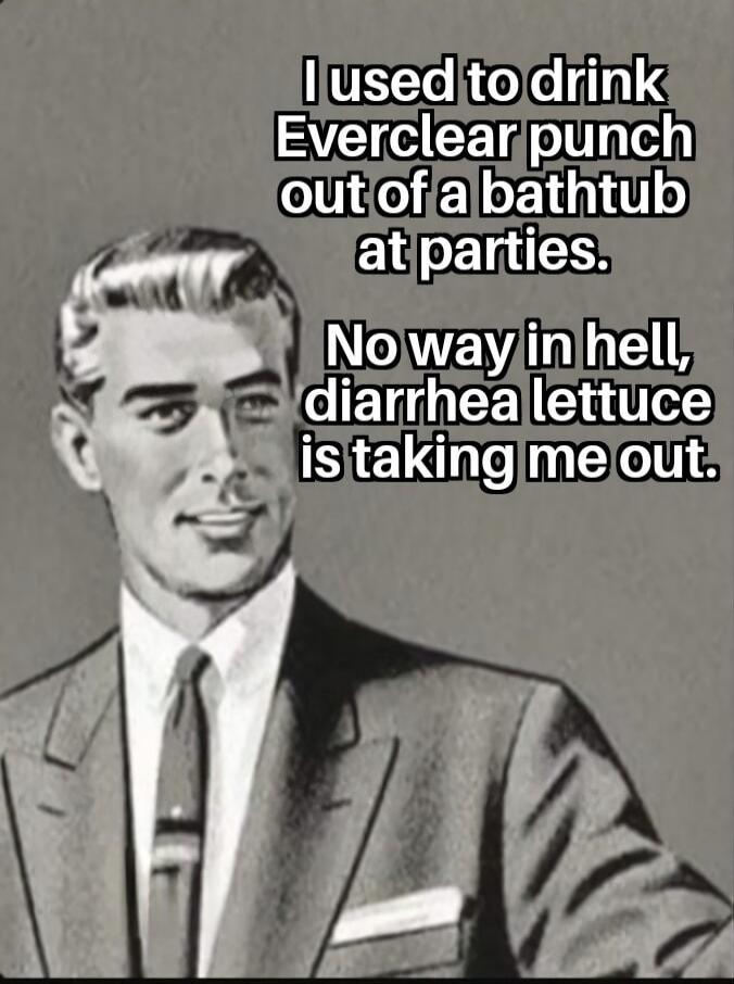 I used to drink Everclear punch out of a bathtub at parties. No way in hell, diarrhea lettuce is taking me out.