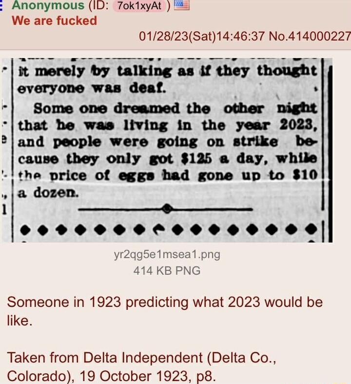 Anonymous ID 7okixyAt We are fucked 012823Sat144637 No414000227 t merely by talking as if they WI everyone was deaf Some one dreamed the other nl that he was living in the year 2023 and people were going on strike be cause they only got 125 a day while the price of eggs had gone up to 10 a dozen 1 _ 0000000t 00000009 Someone in 1923 predicting what 2023 would be like Taken from Delta Independent D