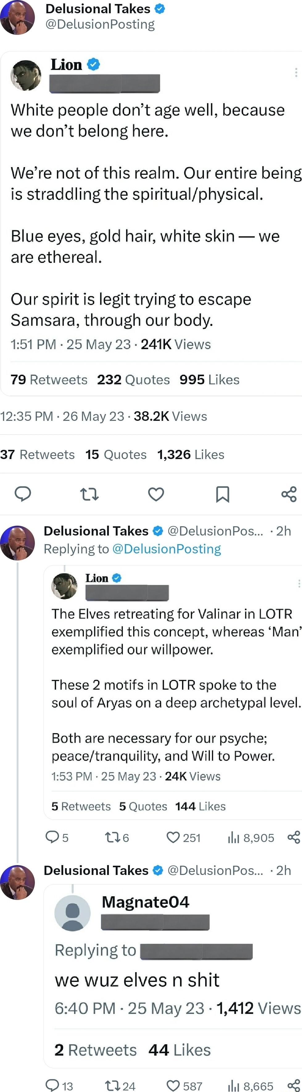 Delusional Takes DelusionPosting White people dont age well because we dont belong here Were not of this realm Our entire being is straddling the spiritualphysical Blue eyes gold hair white skin we are ethereal Our spirit is legit trying to escape Samsara through our body 151 PM 25 May 23 241K Views 79 Retweets 232 Quotes 995 Likes 1235 PM 26 May 23 382K Views 37 Retweets 15 Quotes 1326 Likes o n 