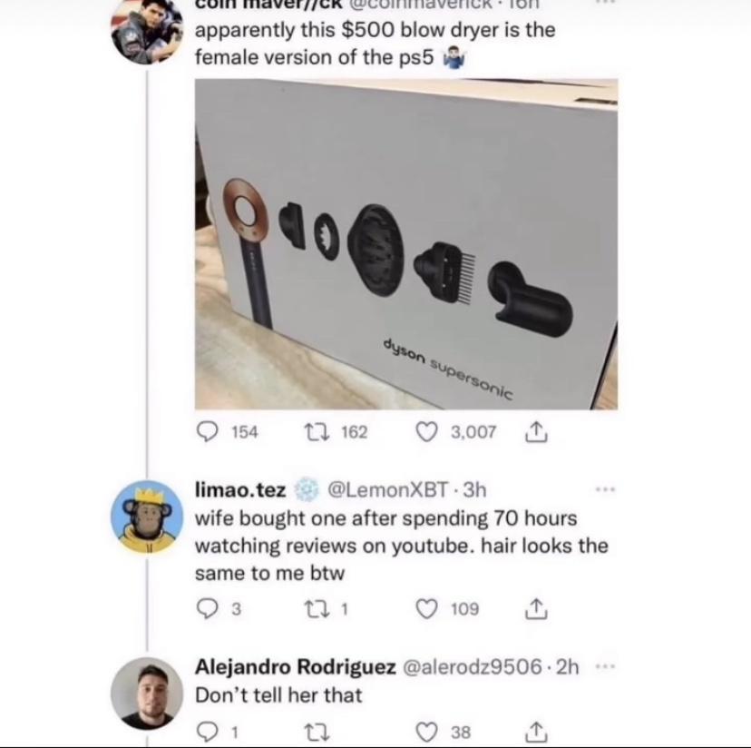 N A R TR apparently this 500 blow dryer is the female version of the ps5 i Ow nw Q3w limaotez LemonXET 3h wife bought one after spending 70 hours S watching reviews on youtube hair looks the same to me btw Qs us Qe Alejandro Rodriguez alerodz9506 2h Donttell her that Q1 o Qs