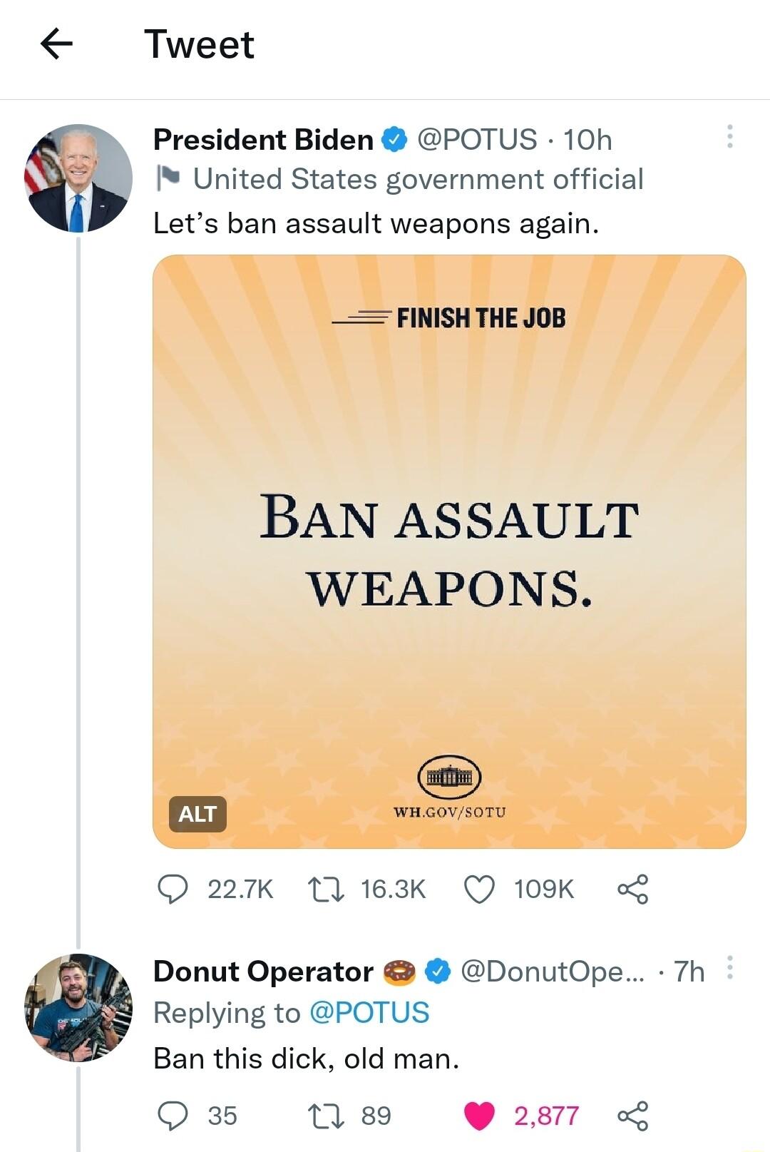 Tweet President Biden POTUS 10h United States government official Lets ban assault weapons again FINISH THE JOB BAN ASSAULT WEAPONS 227K 11 163K Q 109K L Donut Operator DonutOpe 7h Replying to POTUS Ban this dick old man Q 35 7 89 2877