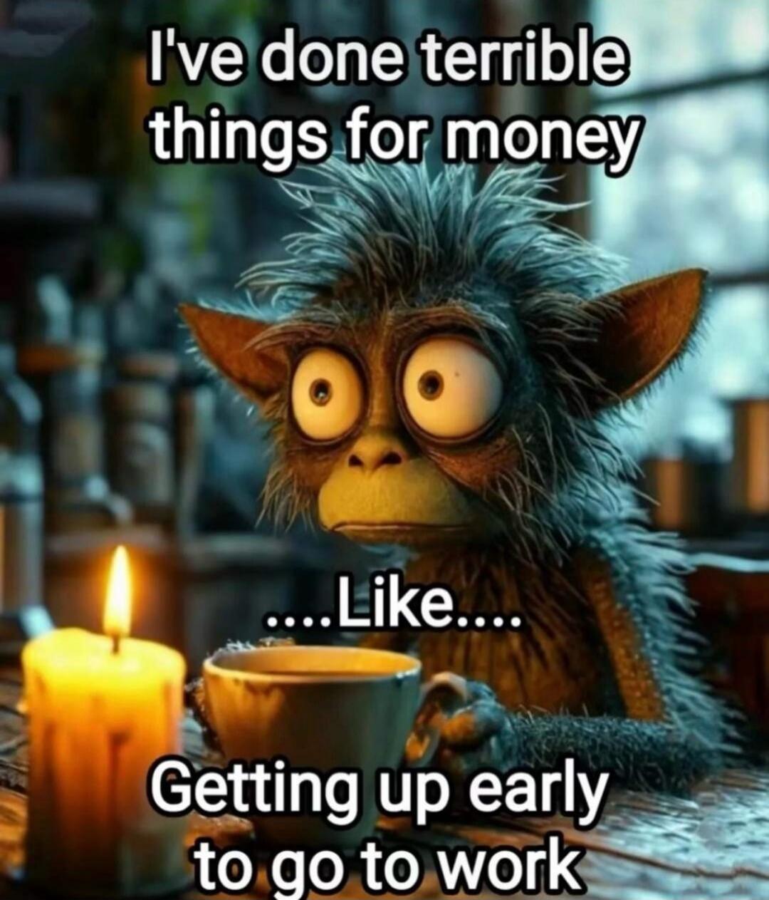 I've done terrible things for money ....Like.... Getting up early to go to work