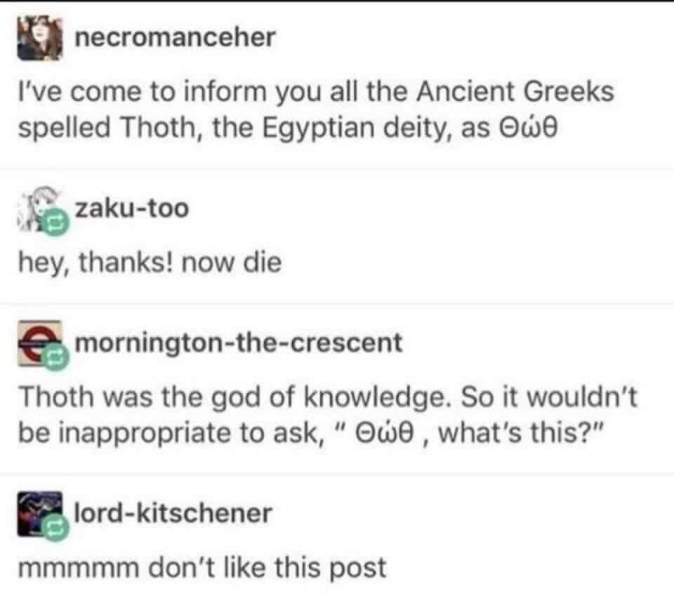 n necromanceher Ive come to inform you all the Ancient Greeks spelled Thoth the Egyptian deity as Qw6 5 2 zaku too hey thanks now die E mornington the crescent Thoth was the god of knowledge So it wouldnt be inappropriate to ask w6 whats this lord kitschener mmmmm dont like this post