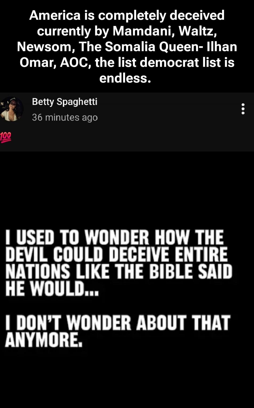 America is completely deceived currently by Mamdani, Waltz, Newsom, The Somalia Queen- Ilhan Omar, AOC, the list democrat list is endless. I used to wonder how the devil could deceive entire nations like the Bible said he would... I don't wonder about that anymore.