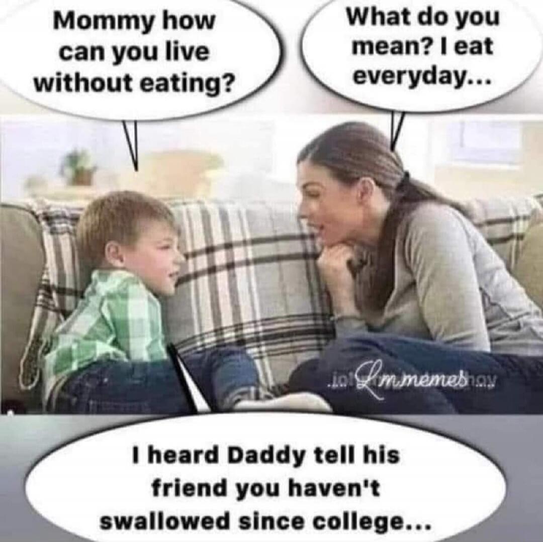 Mommy how can you live without eating?
What do you mean? I eat everyday...
I heard Daddy tell his friend you haven't swallowed since college...