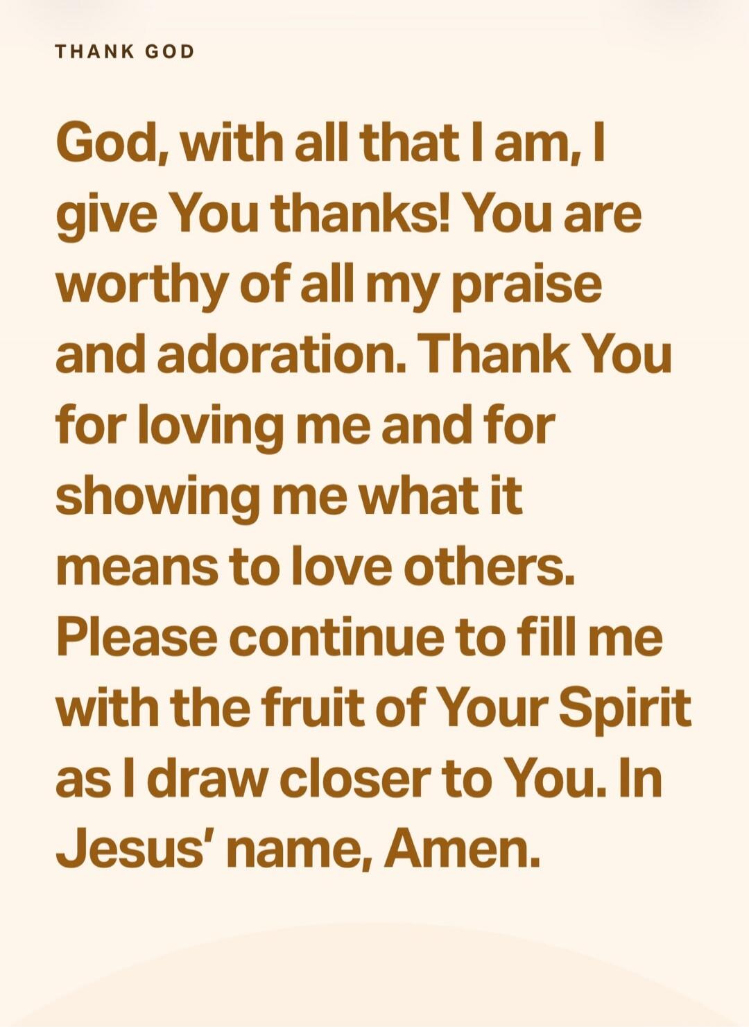 THANK GOD God, with all that I am, I give You thanks! You are worthy of all my praise and adoration. Thank You for loving me and for showing me what it means to love others. Please continue to fill me with the fruit of Your Spirit as I draw closer to You. In Jesus' name, Amen.