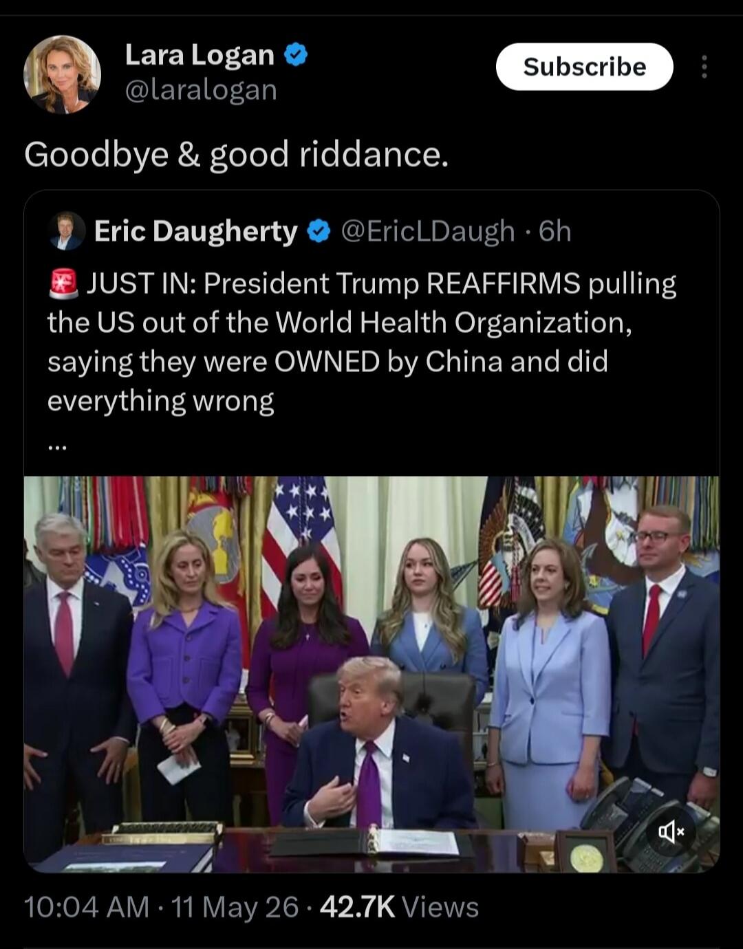 Lara Logan @laralogan Subscribe Goodbye & good riddance. Eric Daugherty @EricLDaugh 6h JUST IN: President Trump REAFFIRMS pulling the US out of the World Health Organization, saying they were OWNED by China and did everything wrong 10:04 AM · 11 May 26 · 42.7K Views