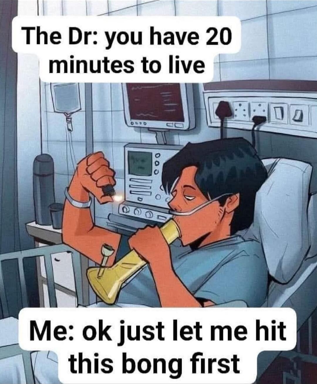 The Dr: you have 20 minutes to live
Me: ok just let me hit this bong first