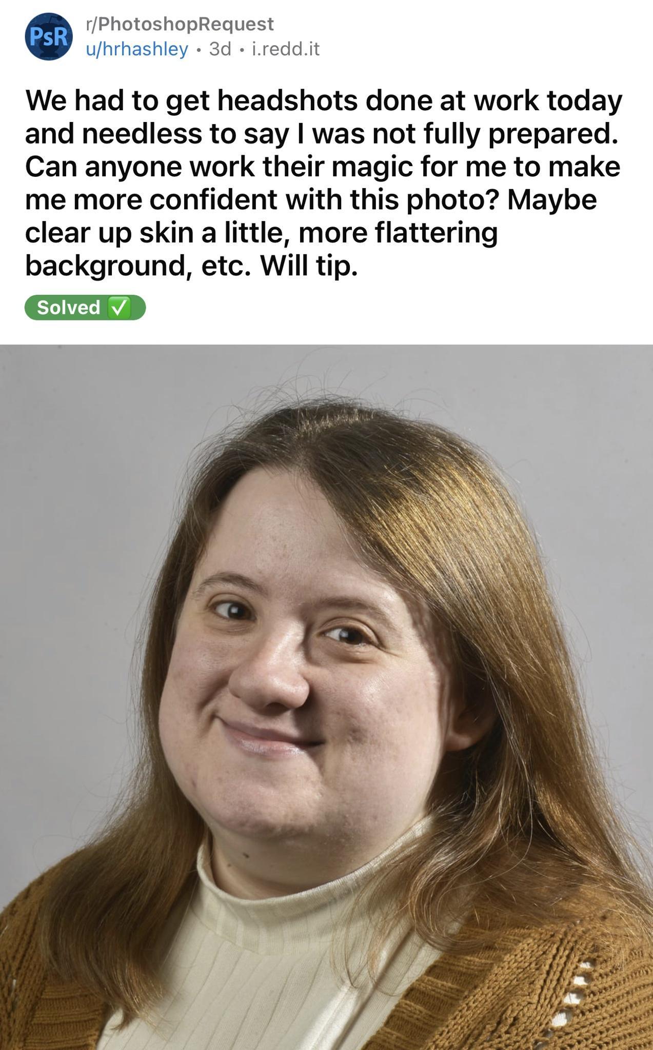 rPhotoshopRequest ufhrhashley 3d ireddi We had to get headshots done at work today and needless to say was not fully prepared Can anyone work their magic for me to make me more confident with this photo Maybe clear up skin a little more flattering background etc Will tip