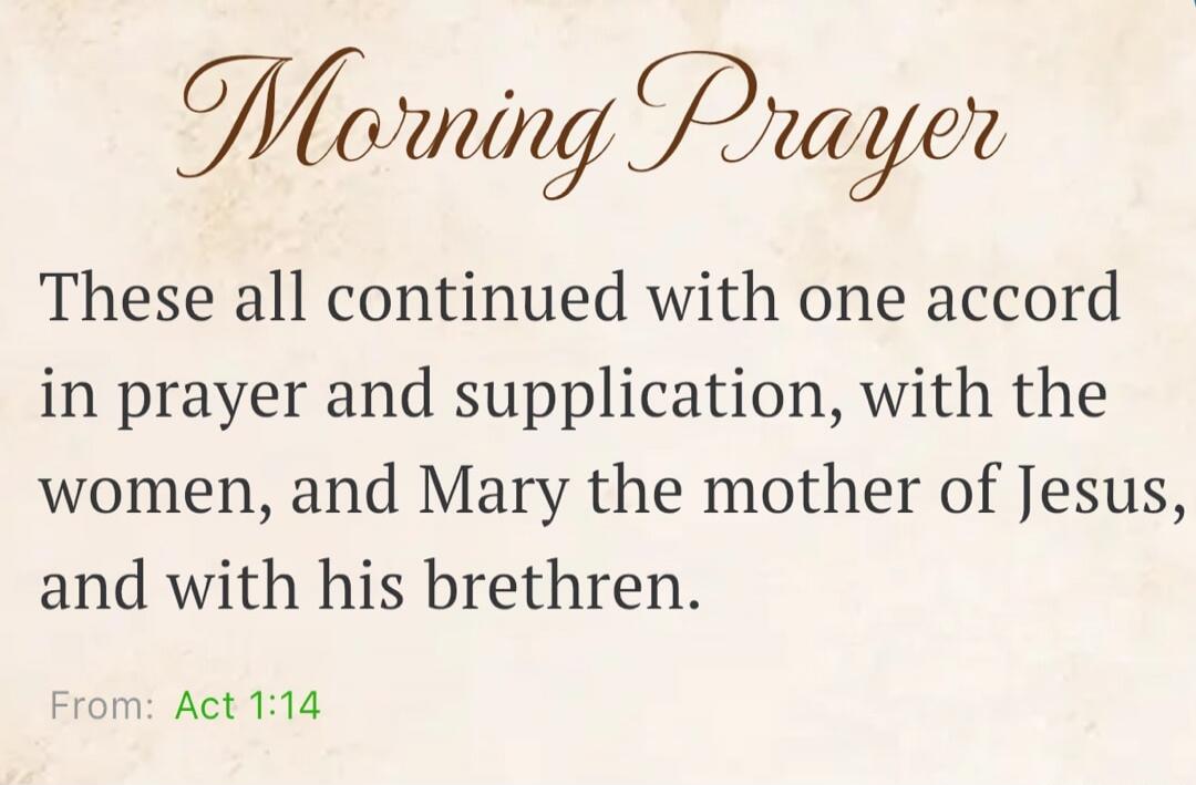 Morning Prayer These all continued with one accord in prayer and supplication, with the women, and Mary the mother of Jesus, and with his brethren. From: Act 1:14