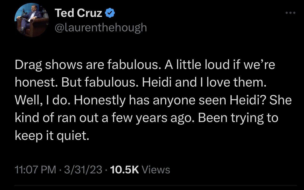 Ted Cruz laurenthehough Drag shows are fabulous A little loud if were honest But fabulous Heidi and love them Well do Honestly has anyone seen Heidi She kind of ran out a few years ago Been trying to keep it quiet 1107 PM 33123 105K Views