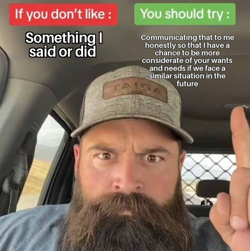 If you don't like: Something I said or did. You should try: Communicating that to me honestly so that I have a chance to be more considerate of your wants and needs if we face a similar situation in the future.