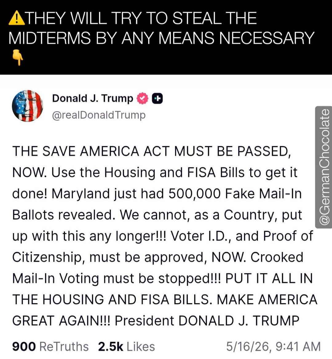 THEY WILL TRY TO STEAL THE MIDTERMS BY ANY MEANS NECESSARY Donald J. Trump @realDonaldTrump THE SAVE AMERICA ACT MUST BE PASSED, NOW. Use the Housing and FISA Bills to get it done! Maryland just had 500,000 Fake Mail-In Ballots revealed. We cannot, as a Country, put up with this any longer!!! Voter I.D., and Proof of Citizenship, must be approved, 