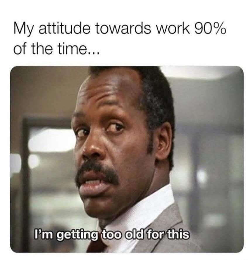 My attitude towards work 90% of the time... I'm getting too old for this