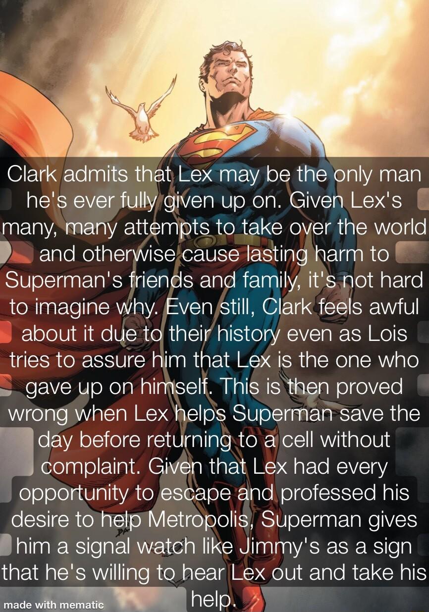 Clark admits that Lex may be the only man hes ever fullygiven up on Given Lexs many many attempts to_take over the world P and otherisecause lasting harm to Supermans friends and family its not hard to imagine why Even still Clark feels awful about it due td their history even as Lois tries to assure him that Lex is the one who gave up on himself This is then proved wrong when Lex helps Superman s