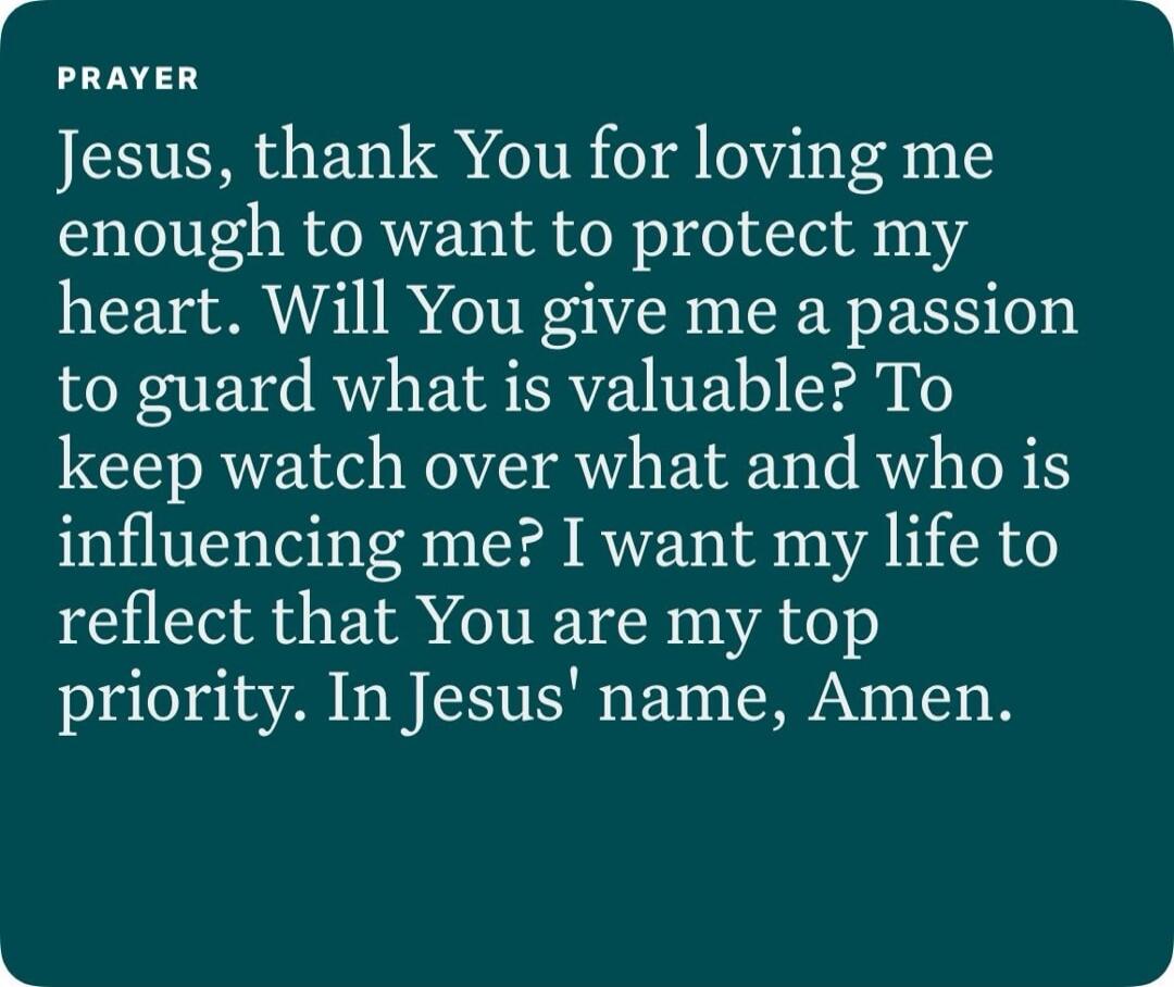 PRAYER
Jesus, thank You for loving me enough to want to protect my heart. Will You give me a passion to guard what is valuable? To keep watch over what and who is influencing me? I want my life to reflect that You are my top priority. In Jesus' name, Amen.