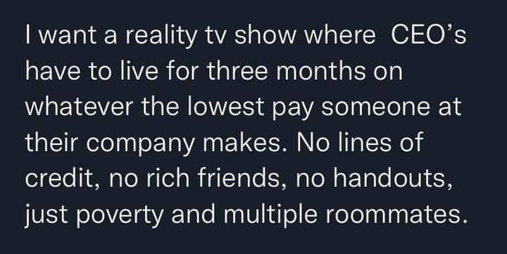 want a reality tv show where CEQOs have to live for three months on whatever the lowest pay someone at their company makes No lines of olYo 1M aToWdlela R dTale SMp TN aF Tolo oV R VS d o oVTaaVATalo Maa W o SN doTolnal g Y 1o