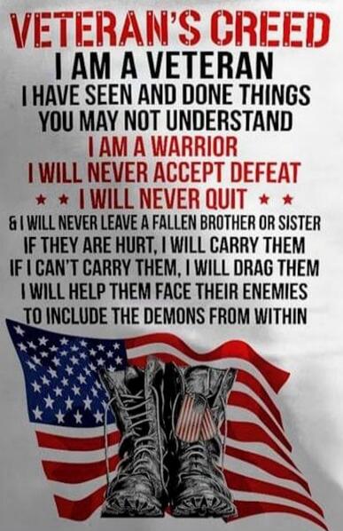 VETERAN'S CREED I AM A VETERAN I HAVE SEEN AND DONE THINGS YOU MAY NOT UNDERSTAND I AM A WARRIOR I WILL NEVER ACCEPT DEFEAT I WILL NEVER QUIT & I WILL NEVER LEAVE A FALLEN BROTHER OR SISTER IF THEY ARE HURT, I WILL CARRY THEM IF I CAN'T CARRY THEM, I WILL DRAG THEM I WILL HELP THEM FACE THEIR ENEMIES TO INCLUDE THE DEMONS FROM WITHIN