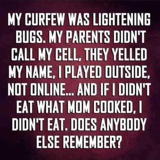 MY CURFEW WAS LIGHTENING BUGS MY PARENTS DIDNT CALL MY GELL THEY YELLED MY NAME PLAYED OUTSIDE NOT ONLINE AND IF DIDNT EAT WHAT MOM COOKED I DIDNT EAT DOES ANYBODY ELSE REMEMBER