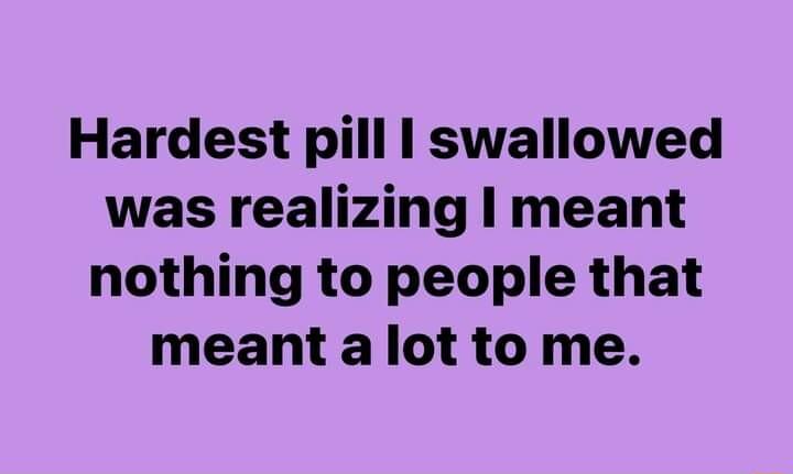 Hardest pill swallowed was realizing meant nothing to people that meant alot to me