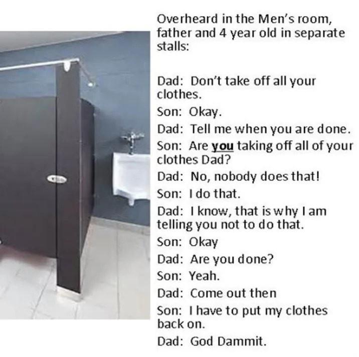 Overheard in the Mens room father and 4 year old in separate stalls Dad Dont take off all your clothes Son Okay Dad Tell me when you are done Son Are you taking off all of your clothes Dad Dad No nobody does that Son do that Dad know that iswhy lam telling you not to do that Son Okay Dad Are you done Son Yeah Dad Come out then Son have to put my clothes back on Dad God Dammit