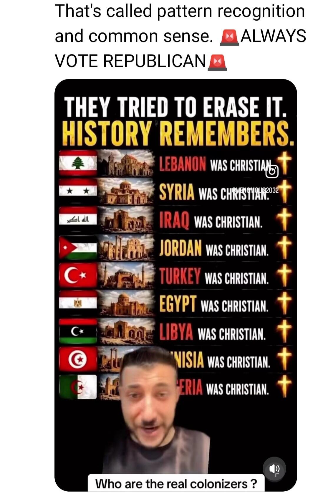 That's called pattern recognition and common sense. ALWAYS VOTE REPUBLICAN. THEY TRIED TO ERASE IT. HISTORY REMEMBERS. LEBANON WAS CHRISTIAN. SYRIA WAS CHRISTIAN. IRAQ WAS CHRISTIAN. الله أكبر. JORDAN WAS CHRISTIAN. TURKEY WAS CHRISTIAN. EGYPT WAS CHRISTIAN. LIBYA WAS CHRISTIAN. TUNISIA WAS CHRISTIAN. ALGERIA WAS CHRISTIAN. Who are the real coloniz