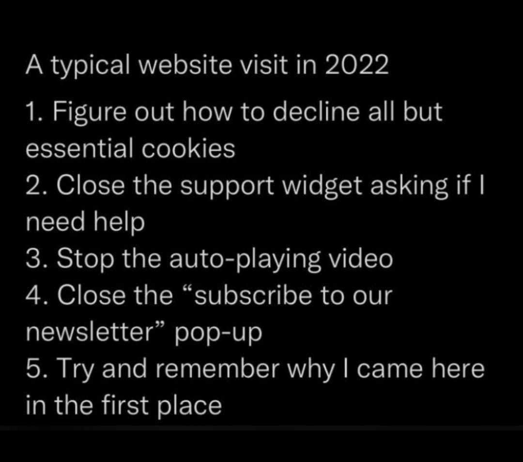 A typical website visit in 2022 1 Figure out how to decline all but essential cookies 2 Close the support widget asking if need help 3 Stop the auto playing video 4 Close the subscribe to our newsletter pop up 5 Try and remember why came here QRUERTESFIELL