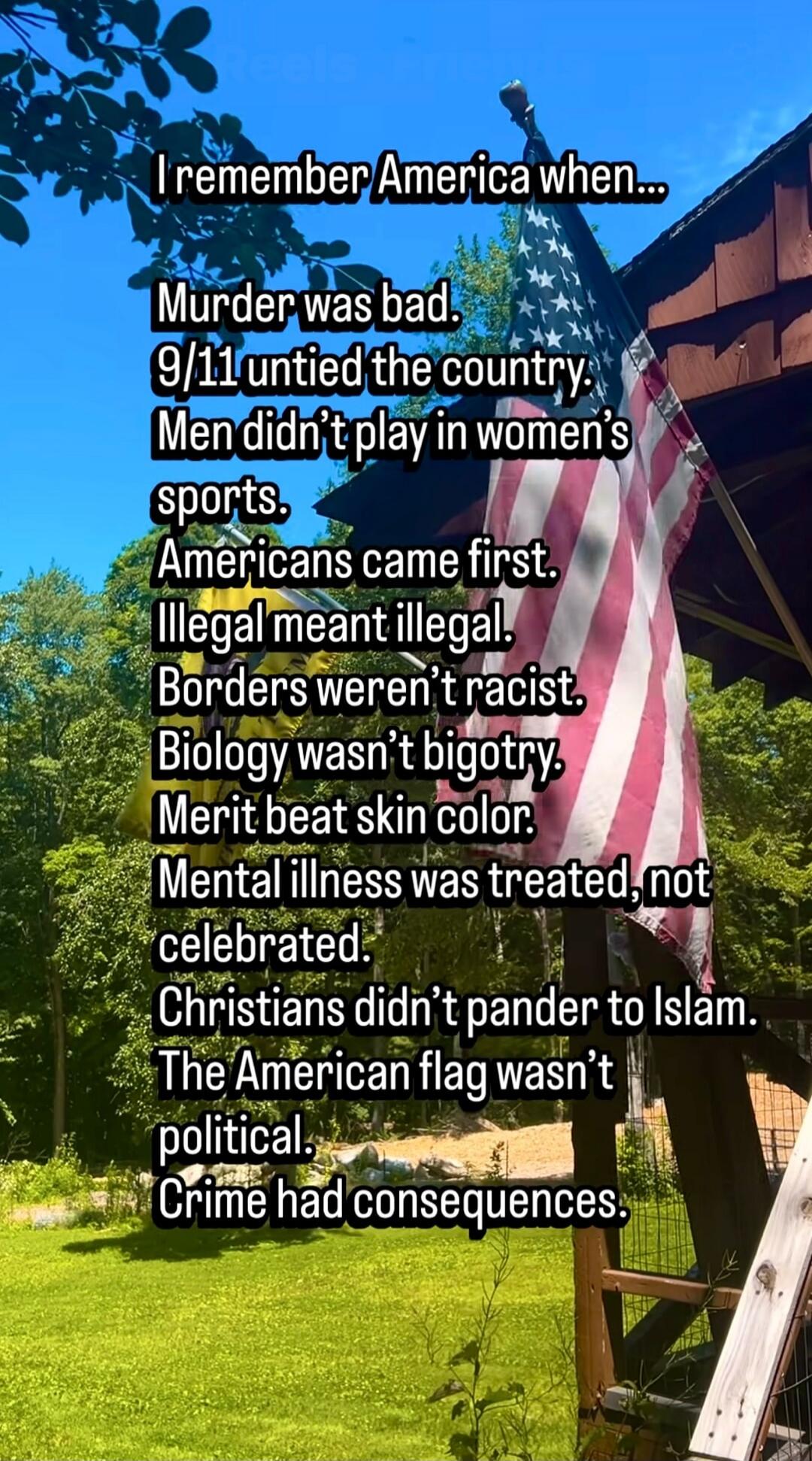 I remember America when... Murder was bad. 9/11 untied the country. Men didn't play in women's sports. Americans came first. Illegal meant illegal. Borders weren't racist. Biology wasn't bigotry. Merit beat skin color. Mental illness was treated, not celebrated. Christians didn't pander to Islam. The American flag wasn't political. Crime had conseq