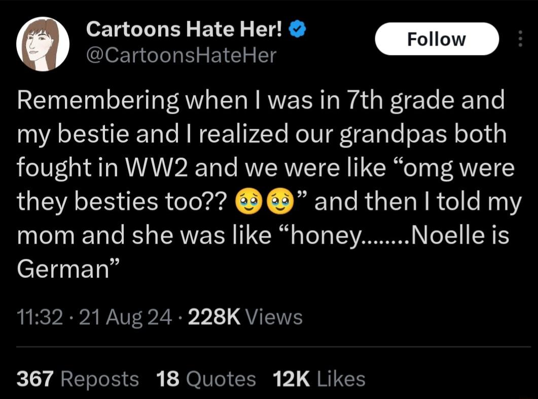 Cartoons Hate Her CleET G I Remembering when was in 7th grade and my bestie and realized our grandpas both foughtin WW2 and we were like omg were they besties too and then told my mom and she was like honey Noelle is eEIETY 132 21 Aug 24 228K Views 367 Reposts 18 Quotes 12K Likes