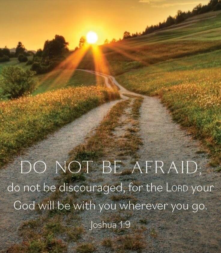 DO NOT BE AFRAID; do not be discouraged, for the LORD your God will be with you wherever you go. Joshua 1:9