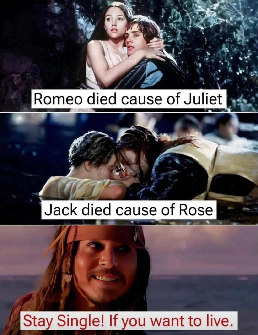 Romeo died cause of Juliet
Jack died cause of Rose
Stay Single! If you want to live.