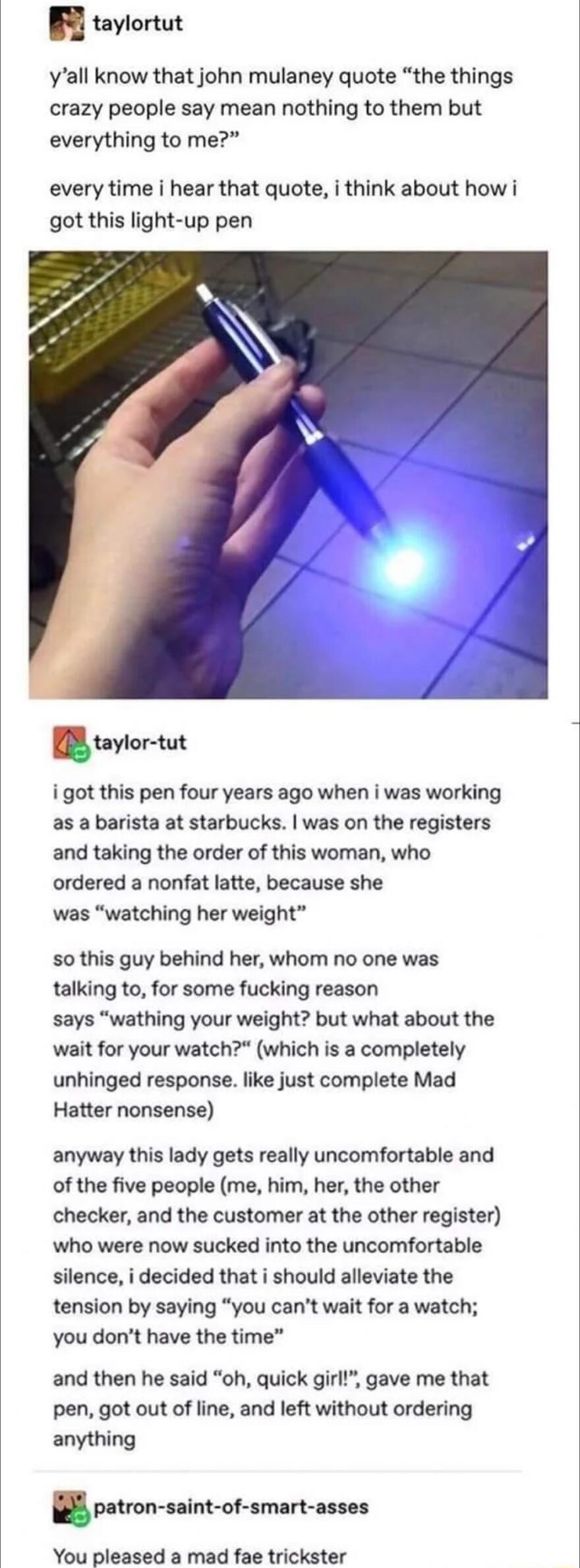 B taylortut yall know that john mulaney quote the things crazy people say mean nothing to them but everything to me every time i hear that quote i think about how i got this light up pen uylor tut i got this pen four years ago when i was working as a barista at starbucks was on the registers and taking the order of this woman who ordered a nonfat latte because she was watching her weight 5o this g