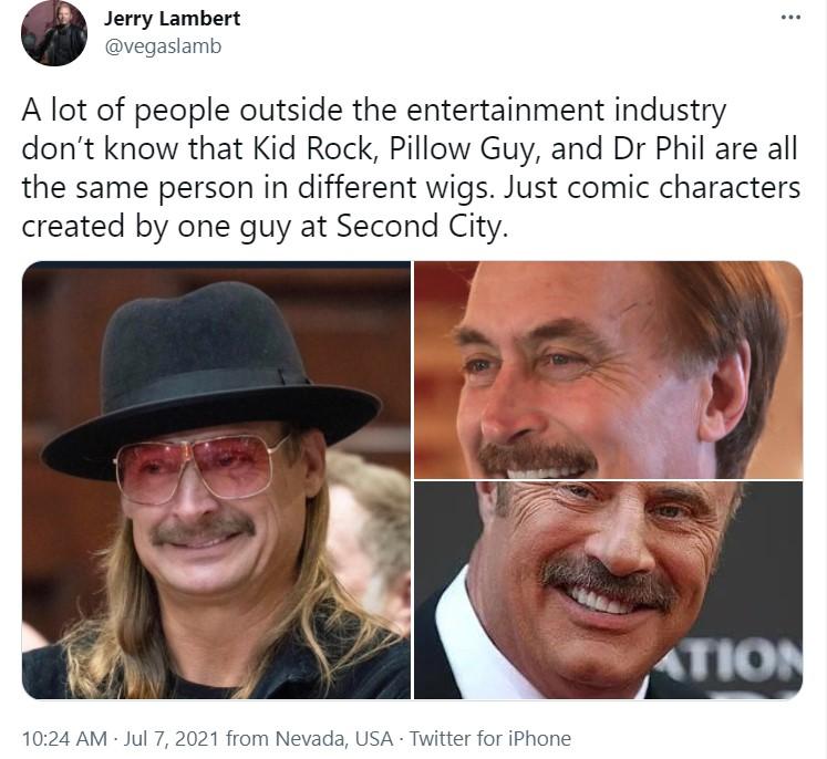 Jerry Lambert vegaslamb A lot of people outside the entertainment industry dont know that Kid Rock Pillow Guy and Dr Phil are all the same person in different wigs Just comic characters created by one guy at Second City 1024 AM Jul 7 2021 from Nevada USA Twitter for iPhone