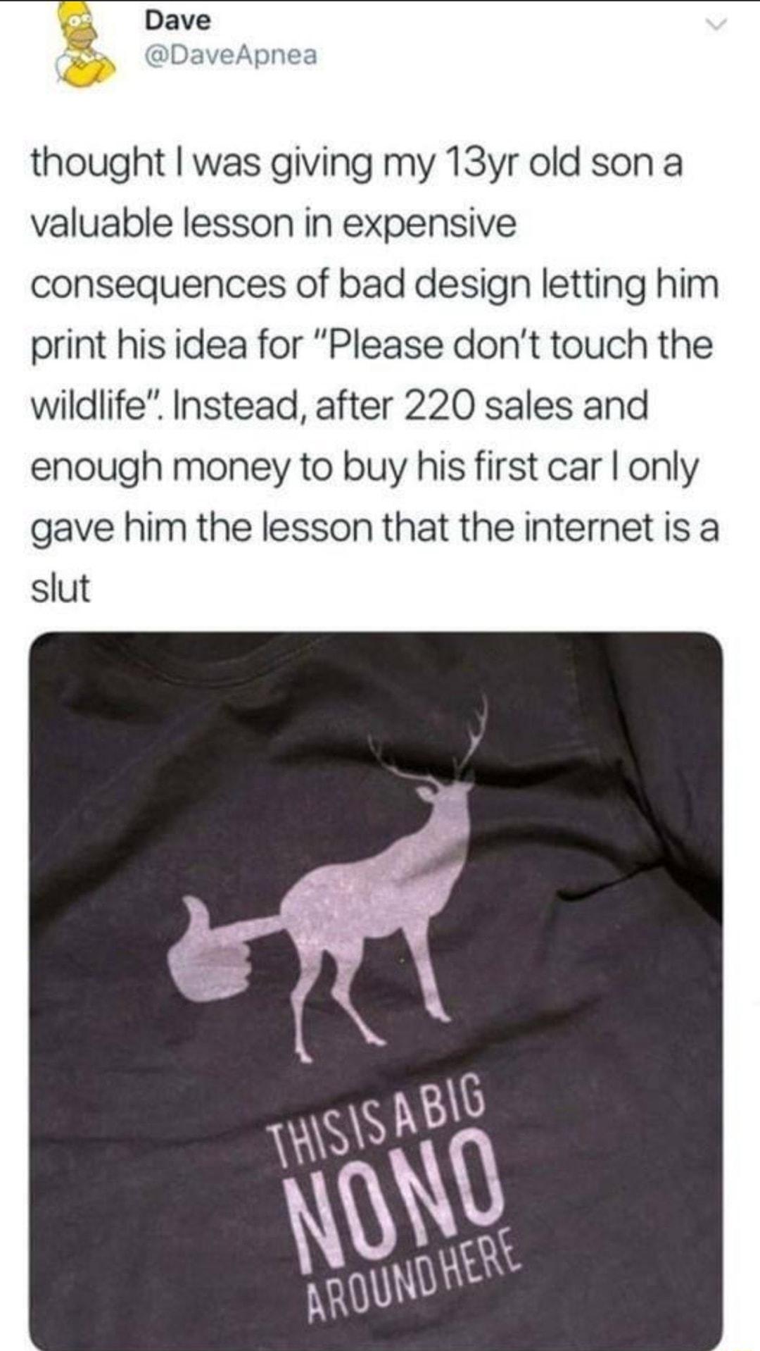 Dave thought was giving my 13yr old son a valuable lesson in expensive consequences of bad design letting him print his idea for Please dont touch the wildlife Instead after 220 sales and enough money to buy his first car only gave him the lesson that the internet is a slut