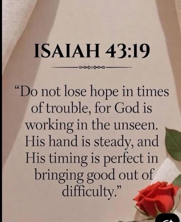 ISAIAH 43:19. “Do not lose hope in times of trouble, for God is working in the unseen. His hand is steady, and His timing is perfect in bringing good out of difficulty.”