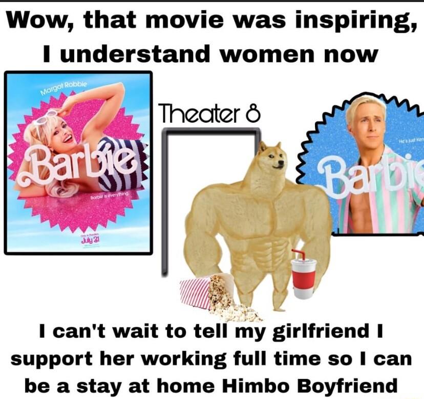 Wow that movie was inspiring 1 understand women now I cant wait to tell my girlfriend support her working full time so can be a stay at home Himbo Boyfriend