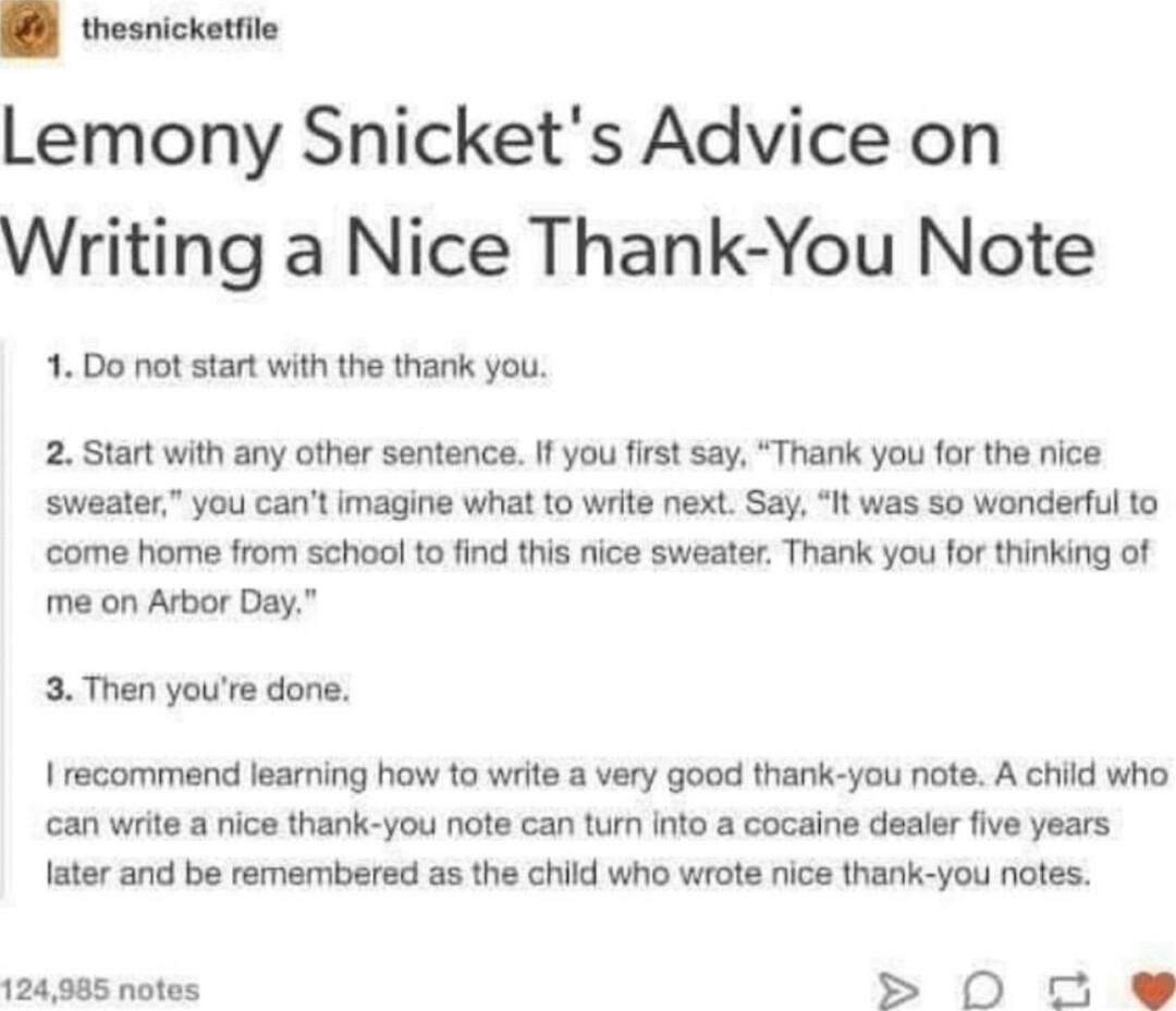 thesnicketfile Lemony Snickets Advice on Writing a Nice Thank You Note 1 Do ot start with the thank you 2 Start with any other sentence If you fist say Thank you for the nice sweater you cant imagine what to write next Say It was 5o wonderful to come home from school to find ths nice sweater Thank you for thinking of me on Arbor Day 3 Then youre done I recommend learning how to write a very good t